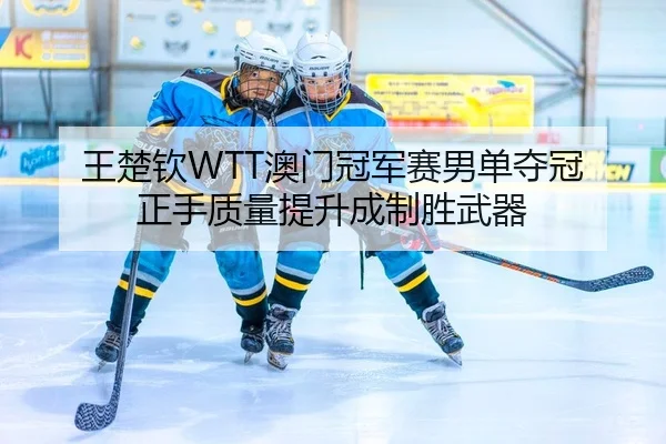 王楚钦WTT澳门冠军赛男单夺冠 正手质量提升成制胜武器